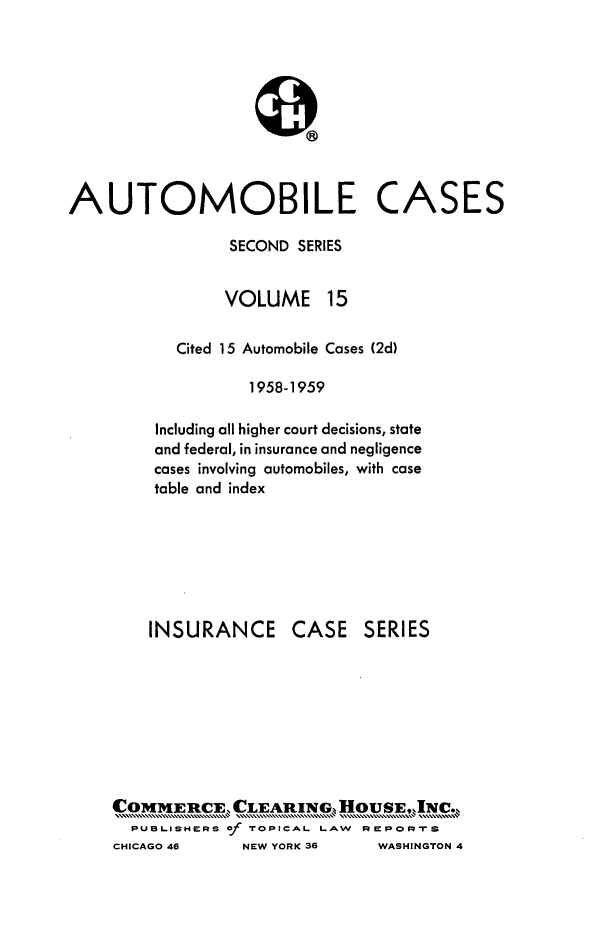 handle is hein.cases/acihcd0015 and id is 1 raw text is: AUTOMOBILE CASES
SECOND SERIES
VOLUME 15
Cited 15 Automobile Cases (2d)
1958-1959
Including all higher court decisions, state
and federal, in insurance and negligence
cases involving automobiles, with case
table and index
INSURANCE CASE SERIES
COMMERii~CE, CLEARING,, HOU        IJ~.
PUBLISHERS of TOPICAL LAW RPmPomRS
CHICAGO 46      NEW YORK 36     WASHINGTON 4


