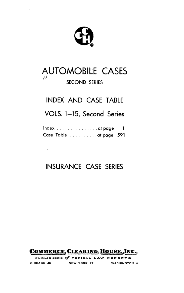 handle is hein.cases/acihcd0016 and id is 1 raw text is: AUTOMOBILE

CASES

SECOND SERIES

INDEX AND CASE TABLE
VOLS. 1-15, Second Series

Index ....
Case Table

.atpage  1
.atpage 591

INSURANCE CASE SERIES
C MMERCE, CLEARINO HAW RwO
PuBLIsmeRs of TrOPICAL LAW RPo-rTS

CHICAGO 46

NEW YORK 17

WASHINGTON 4


