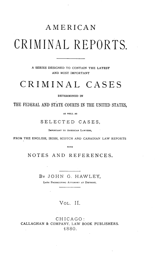 handle is hein.cases/amecrmpo0002 and id is 1 raw text is: 




           AMERICAN



CRIMINAL REPORTS.



      A SERIES DESIGNED TO CONTAIN THE LATEST
             AND MOST IMPORTANT


CRIMINAL


CASES


               DETERMINED IN

THE FEDERAL AND STATE COURTS IN THE UNITED STATES,

                 AS WELL AS

         SELECTED     CASES,
            IMPORTANT TO AMERICAN LAWYERS,
FROM THE ENGLISH, IRISH, SCOTCH AND CANADIAN LAW REPORTS

                  WITH

     NOTES AND     REFERENCES.


      By JOHN G. HAWLEY,
        LATE PROSECUTING ATTORNEY AT DETROIT.



             VOL. II.


             CHICAGO:
CALLAGHAN & COMPANY, LAW BOOK PUBLISHERS.
               4880.


