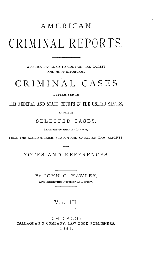handle is hein.cases/amecrmpo0003 and id is 1 raw text is: 



           AMERICAN



CRIMINAL REPORTS.



      A SERIES DESIGNED TO CONTAIN THE LATEST
             AND MOST IMPORTANT


  CRIMINAL CASES

               DETERMINED IN

TIE FEDERAL AND STATE COURTS IN THE UNITED STATES,
                 AS WELL AS

         SELECTED CASES,
            IMPORTANT TO AMERICAN LAWYERS,
FROM THE ENGLISH, IRISH, SCOTCH AND CANADIAN LAW REPORTS
                  WITH

     NOTES AND     REFERENCES.



         By JOHN G. HAWLEY,
         LATE PROSECUTING ATTORNEY AT DETROIT.



               VOL. III.


               CHICAGO:
   CALLAGHAN & COMPANY, LAW BOOK PUBLISHERS.
                 1881.


