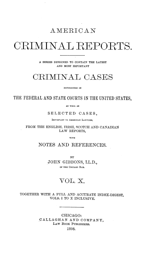 handle is hein.cases/amecrmpo0010 and id is 1 raw text is: 







             AMERICAN



CRIMINAL REPORTS.



         A SERIES DESIGNED TO CONTAIN THE LATEST
                AND MOST IMPORTANT


CRIMINAL


CASES


DETERSMINED IN


TftE FEDERAL AND STATE COURTS IN THE UNITED STATES,

                    AS NVELL AS

             SELECTED CASES,
             IMPORTANT To AMERICAN LAWYERS,

     FROM THE ENGLISH, IRISH, SCOTCH AND CANADIAN
                 LAW REPORTS,

                     WITH

         NOTES AND REFERENCES.


                     BY
             JOHN GIBBONS, LL.D.,
                 OF THE CHICAGO BAR.



                 VOL. X.


  TOGETHER WITH A FULL AND ACCURATE INDEX-DIGEST,
             VOLS. I TO X INCLUSIVE.




                  CHICAGO:
          CALLAGHAN AND COMPANY,
               LAW BOOK PUBLISHERS.
                    1898.



