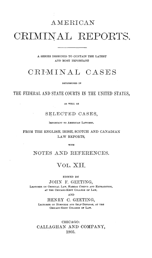 handle is hein.cases/amecrmpo0012 and id is 1 raw text is: 





               AMEIRICAN



CRIMINAL REPORTS.




         A SERIES DESIGNED TO CONTAIN THE LATEST
                AND MOST IMPORTANT


C R TI9AM I NA L


CASES


DETERMINED IN


THE FEDERAL AND STATE COURTS IN THE UNITED STATES,

                     AS WELL AS


             SELECTED CASES,

             IMPORTANT TO AMERICAN LAWYERS,

    FROM THE ENGLISH, IRISH, SCOTCH AND CANADIAN
                  LAW REPORTS,

                      WITH

        NOTES AND IREFErENCES.


           VOL. XII.


             EDITED BY
        JOHN F. GEETING,
LECTURER ON CRIMINAL LAW, HABEAS CORPUS AND EXTRADITION,
      AT THE CHICAGO-KENT COLLEGE OF LAW,
                AND
       HENRY C. GEETING,
   LECTURER ON HOMICIDE AND SELF-DEFENSE, AT THE
        CHICAGO-KENT COLLEGE OF LAW.



             CHICAGO:
   CALLAGHAN AND COMPANY,
               1905.


