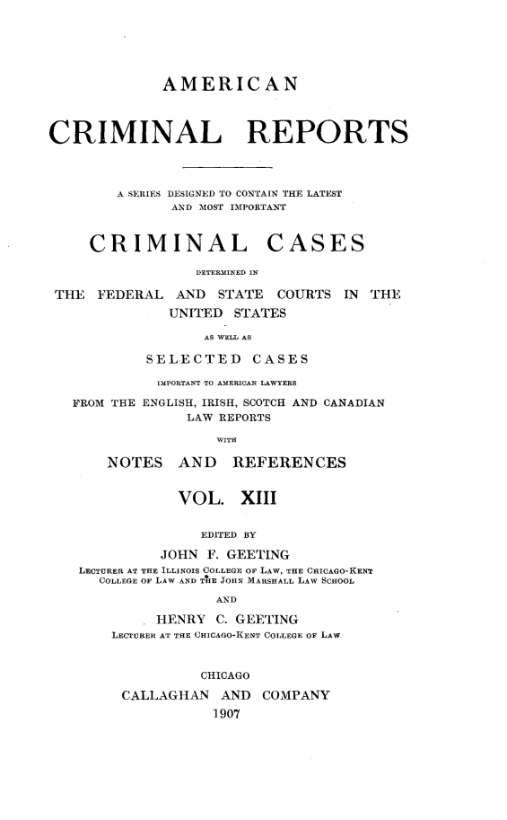 handle is hein.cases/amecrmpo0013 and id is 1 raw text is: 






              AMERICAN




CRIMINAL REPORTS




        A SERIES DESIGNE' D TO CONTAIN THE LATEST
               AND MOST IMPORTANT


CRIMINAL


CASES


DETERMINED IN


THE  FEDERAL   AND  STATE  COURTS IN  THE
              UNITED  STATES

                  AS WELL AS

           SELECTED CASES

           IMPORTANT TO AMERICAN LAWYERS

  FROM THE ENGLISH, IRISH, SCOTCH AND CANADIAN
                LAW REPORTS

                   WITH

      NOTES AND REFERENCES


               VOL. XIII


                  EDITED BY

             JOHN F. GEETING
   LECTURER AT THE ILLINOIS COLLEGE OF LAW, THE CHICAGO-KENT
     COLLEGE OF LAW AND THE JOHN MARSHALL LAW SCHOOL

                   AND

            HENRY C. GEETING
       LECTURER AT THE CHICAGO-KENT COLLEGE OF LAW



                  CHICAGO

        CALLAGHAN   AND  COMPANY
                   1907


