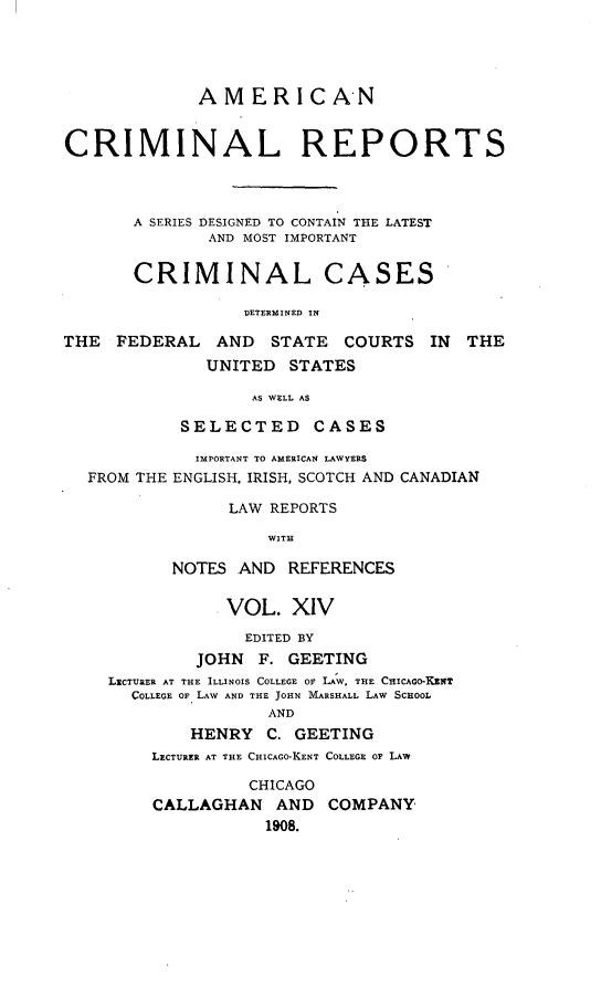 handle is hein.cases/amecrmpo0014 and id is 1 raw text is: 




             AMERICAN


CRIMINAL REPORTS



       A SERIES DESIGNED TO CONTAIN THE LATEST
              AND MOST IMPORTANT

       CRIMINAL CASES

                  DETERMINED IN

THE FEDERAL AND STATE COURTS IN         THE
              UNITED STATES

                   AS WELL AS

            SELECTED CASES

            IMPORTANT TO AMERICAN LAWYERS
  FROM THE ENGLISH. IRISH, SCOTCH AND CANADIAN

                LAW REPORTS

                    WITH

           NOTES AND REFERENCES

                VOL. XIV
                  EDITED BY
             JOHN F. GEETING
    LiCTURER AT THE ILLINOIS COLLEGE OP LA W, THE CHICAGO-KENT
       COLLEGE OF LAW AND THE JOHN MARSHALL LAW SCHOOL
                    AND
             HENRY C. GEETING
         LxCTURER AT THE CHICAGO-KENT COLLEGE OF LAW

                  CHICAGO
         CALLAGHAN AND COMPANY
                    1908.


