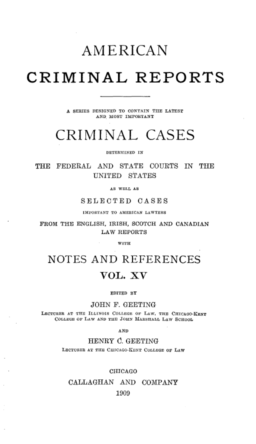 handle is hein.cases/amecrmpo0015 and id is 1 raw text is: 







            AMERICAN



CRIMINAL REPORTS




         A SERIES DESIGNED TO CONTAIN TIIE LATEST
               AND, MOST IMPORTANT


      CRIMINAL CASES

                 DETERMINED IN

  THE FEDERAL AND STATE COURTS IN THE
               UNITED STATES

                  AS WELL AS

            SELECTED CASES
            IMPORTANT TO AMERICAN LAWYERS

   FROM THE ENGLISH, IRISH, SCOTCH AND CANADIAN
                LAW REPORTS

                    WITH


     NOTES AND REFERENCES

                VOL. XV

                  EDITED BY

              JOHN F. GEETING
   LECTURER AT THE ILLINOIS COLLEGE OF LAW, THE CHICAGO-KENT
      COLLEGE OF LAW AND TIHE JOHN MARSHALL LAW SCHOOL

                    AND

             HENRY 0. GEETING
        LECTURER AT THE CIIICAGO- KUNT COLLEGE OF LAW


                  CHICAGO

         CALLAGHAN AND COMPANY

                    1909


