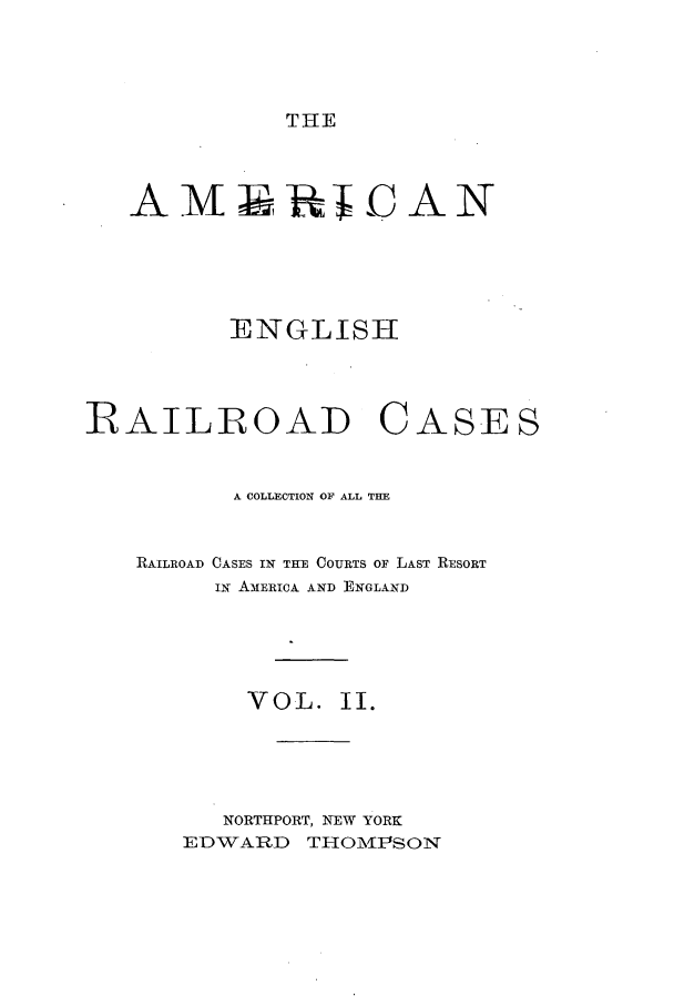 handle is hein.cases/amegrailr0002 and id is 1 raw text is: THE

A MRD  AN
ENGLISH
RFAILROAD CASES
A COLLRCTION OF ALL THE
RAILROAD CASES IN THE COURTS OF LAST RESORT
IN AMERICA AND ENGLAND
VOL. II.
NORTHPORT, NEW YORK
EDWARD THOMPSON


