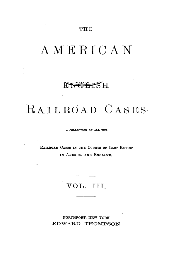 handle is hein.cases/amegrailr0003 and id is 1 raw text is: THE

AMERICAN
RAILROAD CASES-
A COLLECTION OF ALL TE
RAILROAD CASES IN THE COURTS OF LAST RESORT
LN AMERICA AND ENGLAND.
VOL. III.
NORTHPORT, NEW YORK
EDWARD THOMPSON


