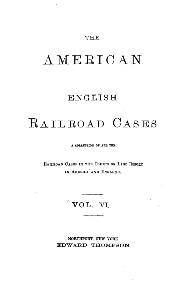 handle is hein.cases/amegrailr0006 and id is 1 raw text is: THE

AMERIC ALN
ENGLISH
RAILROAD CASES
A COLLECTION OF ALL THE
RAILROAD CASES IN THE COURTS O LAST RESORT
iw AmERICA AND ENGLAND.
VOL. VI.
NORTHPORT, NEW YORK
EDWARD THOMPSON


