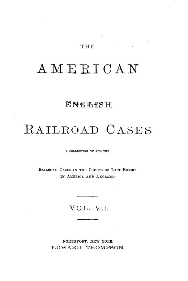 handle is hein.cases/amegrailr0007 and id is 1 raw text is: THE

AME RI CAN
RAILROAD CASES
A COLLECTION OF ALL THE
RAILROAD CASES IN THE COURTS OF LAST RESORT-
IN AMERICA AND ENGLAND
VOL. ¥V1I.
NORTHPORT, NEW YORK
EDWARD THOMPSON


