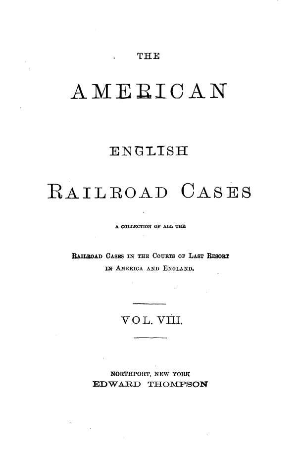 handle is hein.cases/amegrailr0008 and id is 1 raw text is: THE

AMERICAN
ENBIMIS1H
RAILROAD CASES
A COLLECTION OF ALL TE
RAILROAD CASES IN THE COURTS OF LAST RESORT
i AMERICA AND ENGLAND.
V O L. VIii.
NORTHPORT, NEW YORK
EDWARD THOMPSON


