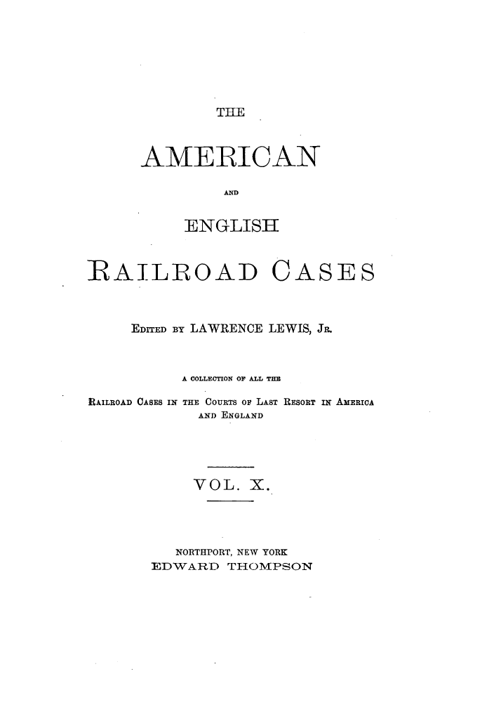 handle is hein.cases/amegrailr0010 and id is 1 raw text is: THE

AMERICAN
ANG
ENGLISH

RAILROAD C

ASES

EDITED BY LAWRENCE LEWIS, JR.
A COLLECTION OF ALL THE

RAILROAD CASES IN

THE COURTS OF LAST RESORT IN AMERICA
AND ENGLAND

VOL. X.
NORTHPORT, NEW YORK
EDWARD THOMPSON


