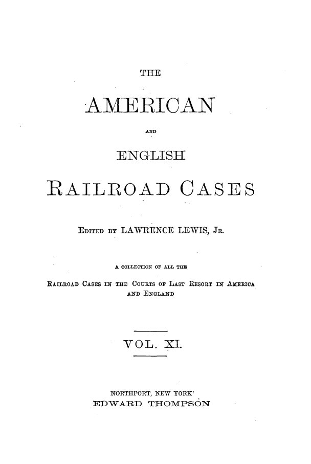 handle is hein.cases/amegrailr0011 and id is 1 raw text is: THE

AMERICAN
AN 
ENGLISHI

BAILROAD CASES
EDITED BY LAWRENCE LEWIS, JR.
A COLLECTION OF ALL THE

RAILROAD CASES IN

THE COURTS OF LAST RESORT IN AMERICA
AND ENGLAND

VOL. XI.
NORTHPORT, NEW YORK'
EDWARD THOMPSON


