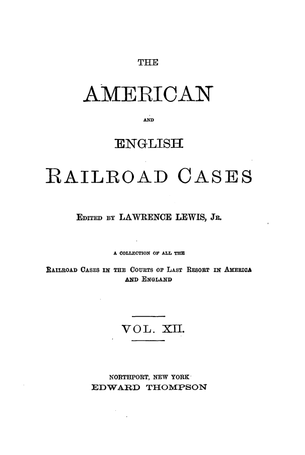 handle is hein.cases/amegrailr0012 and id is 1 raw text is: THE

AMERICAN
AN
:ENGLISHE

RAILROAD

CASES

EDrI  BY LAWRENCE LEWIS, JR.
A COLLECTION OF ALL THE
RAILROAD CASES IW THE COURTS Op LAST RESORT I AMERioA
AND EiGLA.WD
VOL. XII.
NORTHPORT, NEW YORK'
EDWARD THOMPSON


