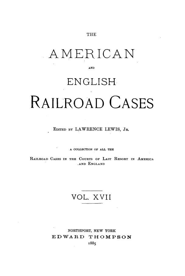 handle is hein.cases/amegrailr0017 and id is 1 raw text is: THE

AMERICAN
AND
ENGLISH.

RAILROAD CASES
EDITED By LAWRENCE LEWIS, JR.
A COLLECTION OF ALL THE

RAILROAD CASES IN

THE COURTS OF LAST RESORT IN AMERICA
,AND ENGLAND

VOL. XVII
NORTHPORT, NEW YORK
EDWARD THOMPSON
x885



