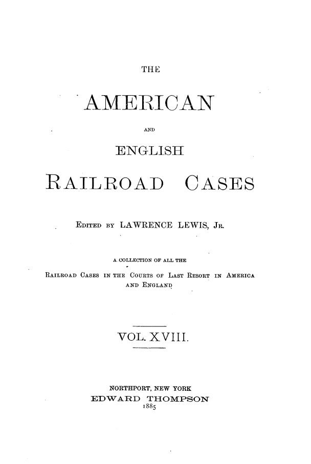 handle is hein.cases/amegrailr0018 and id is 1 raw text is: THE

AMERICAN
AND
ENGLISH

RAILROAD

CASES

EDITED BY LAWRENCE LEWIS, JR.
A.COLLECTION OF ALL THE
RAILROAD CASES IN THE COURTS OF LAST RESORT IN AMERICA
AND ENGLAND
VOL. XVIII.
NORTHPORT, NEW YORK
EDWARD THOMPSON
1885


