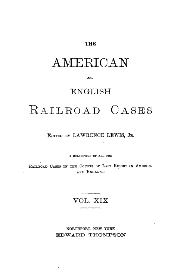 handle is hein.cases/amegrailr0019 and id is 1 raw text is: THE

AMERICAN
AND
ENGLISH

RAIL-ROAD CASES
EDITED By LAWRENCE LEWIS, J&
A COLLECTION OF ALL THE
RAILROAD CASES IN THE COURTS OF LAST RESORT IN AMERICA
AND ENGLAND
VOL. XIX
NORTHPORT, NEW YORK
EDWARD THOMPSON


