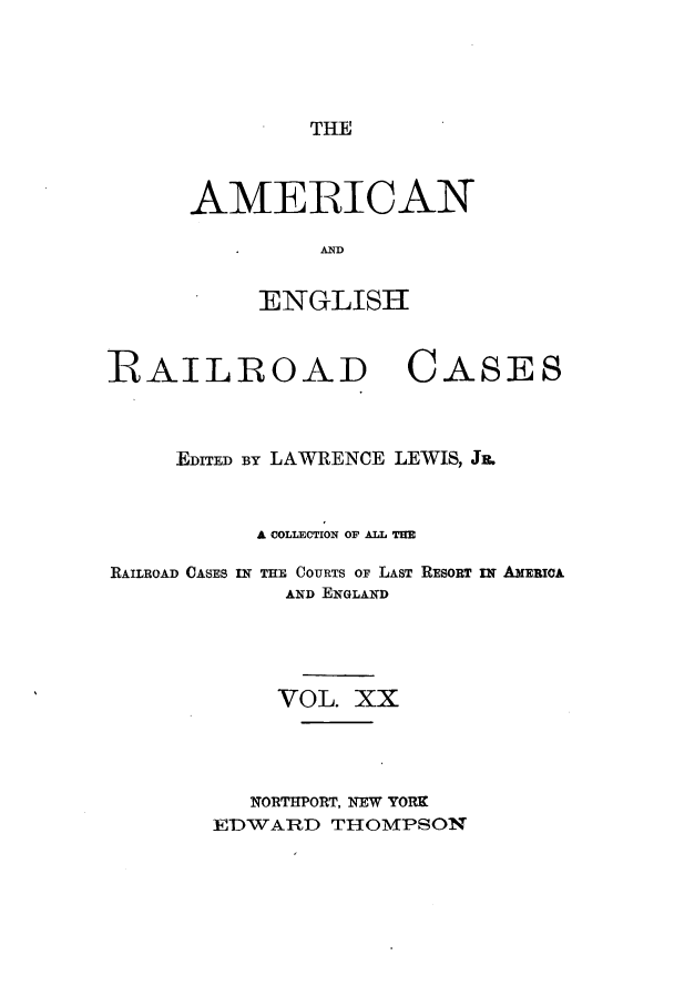 handle is hein.cases/amegrailr0020 and id is 1 raw text is: THE

AMERICAN
AND
ENGLISH

RAILROAD

CASES

EDITED By LAWRENCE LEWIS, J&.
A COLLECTION OF ALL THE
RAILROAD CASES IW THE COURTS OF LAST RESORT IN AMERIoA
AND ENGLAND
VOL. XX
INORT=PORT, NEW YORK
EDWARD THOMPSON


