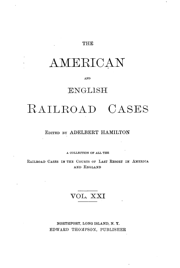 handle is hein.cases/amegrailr0021 and id is 1 raw text is: THE

AMERICAN
ENGLISH

RAILROAD

CASES

EDITED BY ADELBERT HAMILTON
A COLLECTION OF ALL THE
RAILROAD CASES IN THE COURTS OF LAST RESORT IN AMERICA
AND ENGLAND
VOL. XXI
NORTHPORT, LONG ISLAND, N. Y.
EDWARD THONIPSON, PUBLISHER


