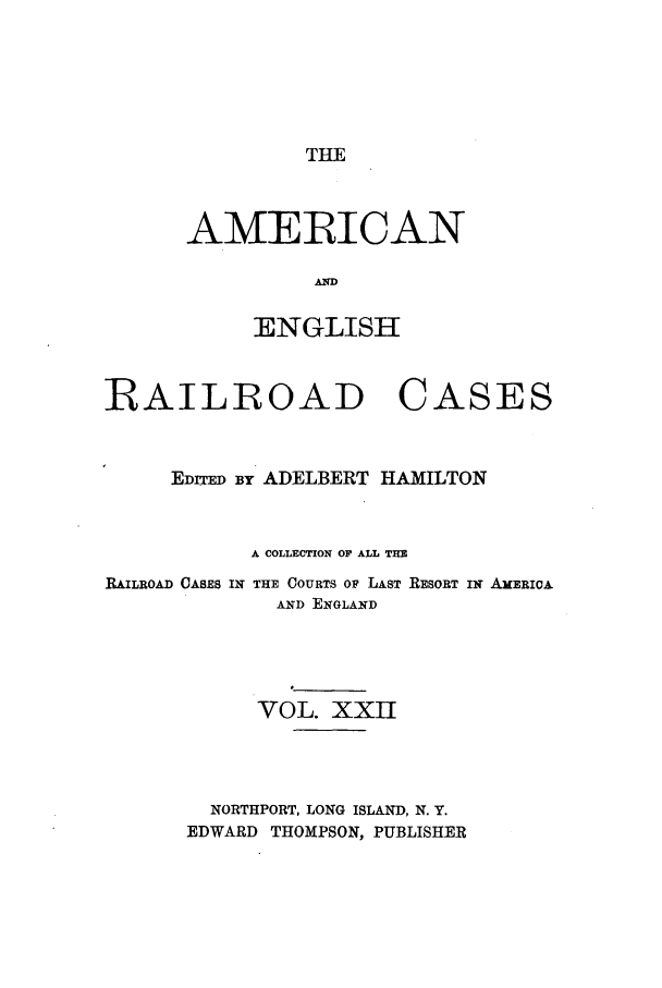 handle is hein.cases/amegrailr0022 and id is 1 raw text is: THE

AMERICAN
AN
ENGLISH

RAILROAD

CASES

EDITED BY ADELBERT HAMILTON
A COLLECTION OF ALL THE
RAILROAD CASES IN THE COURTS OF LAST RESORT IN AMERIcA
AND ENGLAND
VOL. XXII
NORTHPORT, LONG ISLAND, N. Y.
EDWARD THOMPSON, PUBLISHER


