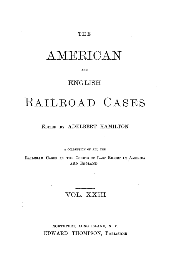handle is hein.cases/amegrailr0023 and id is 1 raw text is: THE

AMERICAN
AND
ENGLISH

RAILROAD

CASES

EDITED BY ADELBERT HAMILTON
A COLLECTION OF ALL THE
RAILROAD CASES IN THE COURTS OF LAST RESORT IN AMERICA
AND ENGLAND
VOL. XXIII
NORTHPORT, LONG ISLAND, N. Y.
EDWARD THOMPSON, PUBLISHER


