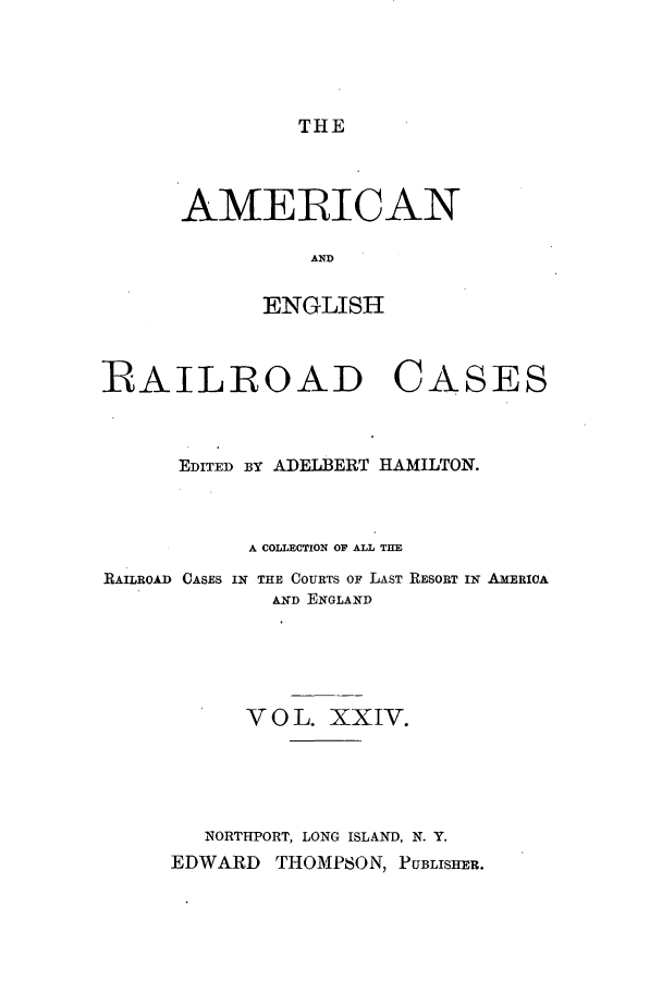 handle is hein.cases/amegrailr0024 and id is 1 raw text is: THE

AMERICAN
AND
ENGLISH

RAILROAD

CASES

EDITED BY ADELBERT HAMILTON.
A COLLECTION OP ALL THE
RAILROAD CASES IN THE COURTS OF LAST RESORT IN AXERIOA
AND ENGLAND
V O L. XXIV.
NORTHPORT, LONG ISLAND, N. Y.
EDWARD THOMPSON, PUBLISHER.


