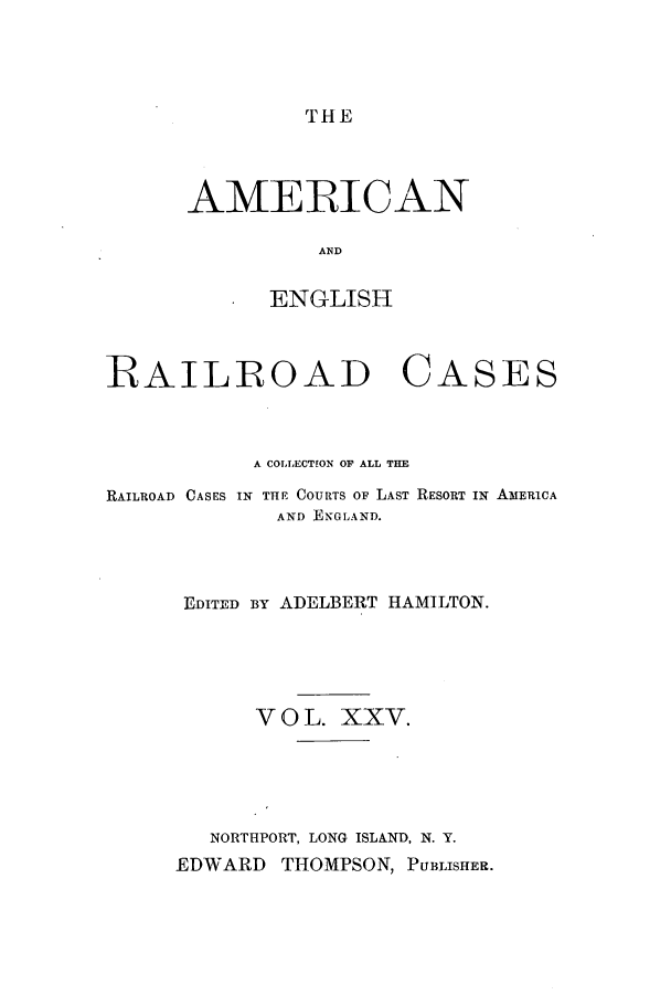 handle is hein.cases/amegrailr0025 and id is 1 raw text is: THE

AMERICAN
ENGLISH

RAILROAD

CASES

A COLLECTION OF ALL THE
RAILROAD CASES IN THE COURTS OF LAST RESORT IN AMERICA
AND ENGLAND.
EDITED BY ADELBERT HAMILTON.
V O L. XXV.
NORTHPORT, LONG ISLAND, N. Y.
EDWARD THOMPSON, PUBLISHER.



