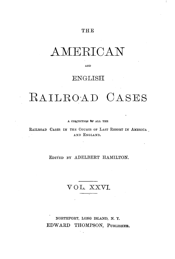 handle is hein.cases/amegrailr0026 and id is 1 raw text is: THE

AMERICAN
AND
ENGLISH

RAILROAD

CASES

A COhMECTION bF ALL THE
RAILROAD CASES IN THE COURTS OF LAST RESORT IN AMERICA
AND ENGLAND.
EDIED BY ADELBERT HAMILTON.
V 0 L. XXVI.
NORTHPORT, LONG ISLAND, N. Y.
EDWARD THOMPSON, PUBLISHEB.


