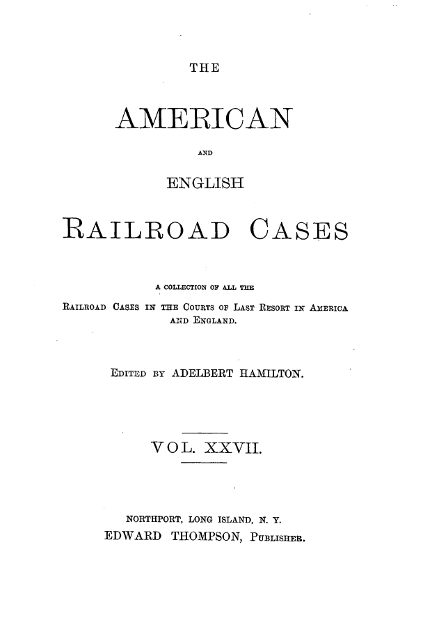 handle is hein.cases/amegrailr0027 and id is 1 raw text is: THE

AMERICAN
AND
ENGLISH

RAILROAD CASES
A COLLECTION OF ALL TIE

RAILROAD CASES

IN THE COURTS OF LAST RESORT IN AMERICA
AN D ENGLAND.

EDITED BY ADELBERT HAMILTON.
V 0 L. XXVII.
NORTHPORT, LONG ISLAND, N. Y.
EDWARD THOMPSON, PUBLISHER.



