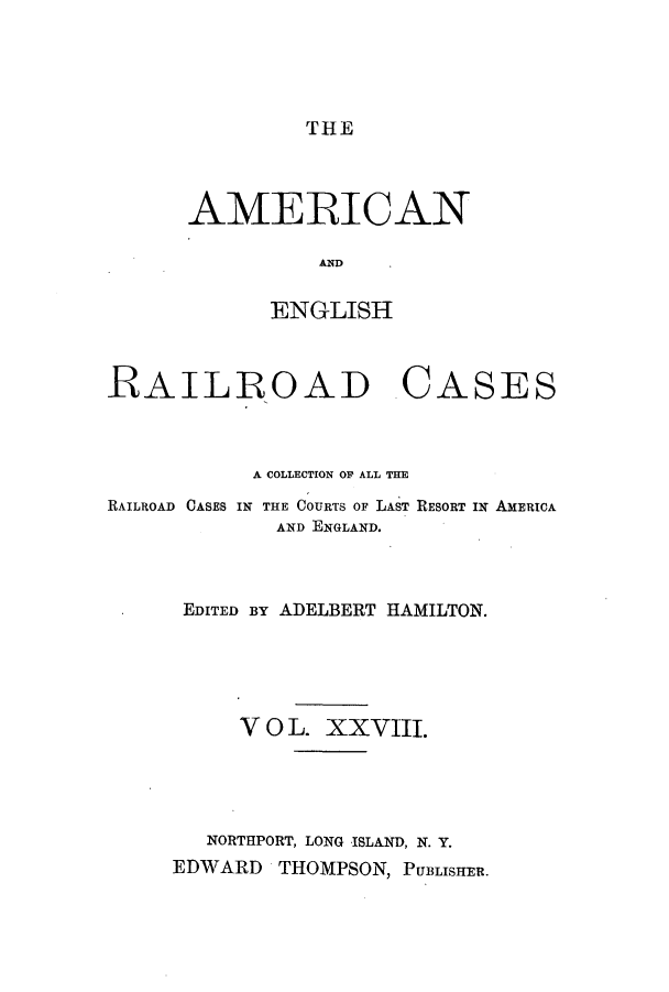 handle is hein.cases/amegrailr0028 and id is 1 raw text is: THE

AMERICAN
AND
ENGLISH

RAILROAD

CASES

A COLLECTION OF ALL THE
RAILROAD CASES IN THE COURTS OF LAST RESORT IN AMERICA
AND ENGLAND.
EDITED By ADELBERT HAMILTON.
V 0 L. XX VIII.
NORTHPORT, LONG ISLAND, N. Y.
EDWARD THOMPSON, PUBLISHER.



