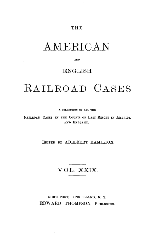 handle is hein.cases/amegrailr0029 and id is 1 raw text is: THE

AMERICAN
AND
ENGLISH

RAILROAD

CASES

A COLLECTION OF ALL THE
RAILROAD CASES IN THE COURTS OF LAST RESORT IN AMERICA
AND ENGLAND.
EDITED BY ADELBERT HAMILTON.
V 0 L. XXIX.
NORTHPORT, LONG ISLAND, N. Y.
EDWARD THOMPSON, PUBLISHER.


