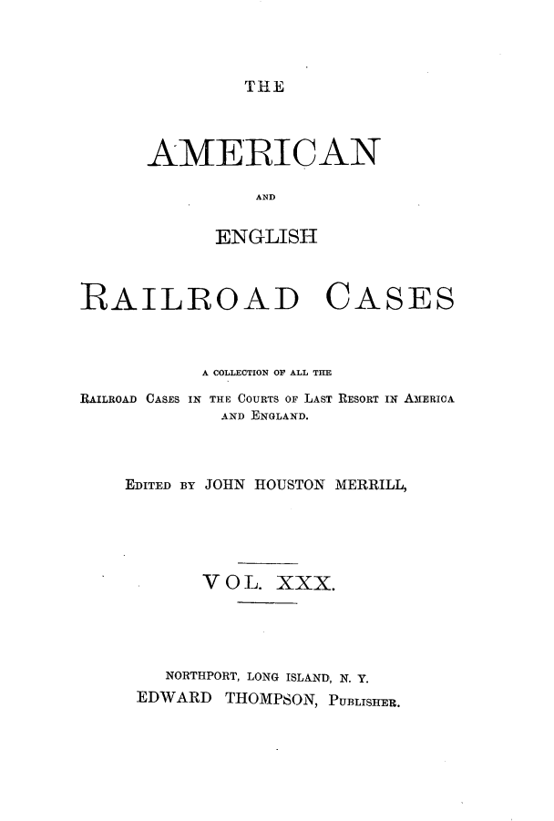 handle is hein.cases/amegrailr0030 and id is 1 raw text is: THE

AMERICAN
AND
ENGLISH

RAILROAD

CASES

A COLLECTION OF ALL THE
RAILROAD CASES IN THE COURTS OF LAST RESORT IN AMERICA
AND ENGLAND.
EDITED BY JOHN HOUSTON MERRILL,
V O L. XXX.
NORTHPORT, LONG ISLAND, N. Y.
EDWARD      THOMPSON, PUBLISHER.


