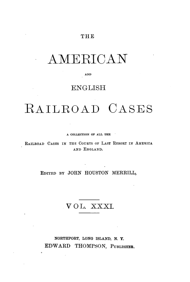 handle is hein.cases/amegrailr0031 and id is 1 raw text is: THE

AMERICAN
AND
ENGLISH

RAILROAD

CASES

A COLLECTION OF ALL THE
RAILROAD CASES IN THE COURTS OF LAST RESORT IN AMERIVA
AND ENGLAND.
EDITED BY JOHN HOUSTON MERRILL,
V 0 L. XXXI.
NORTHPORT, LONG ISLAND, N. Y.
EDWARD THOMPSON, PUBLISHER.


