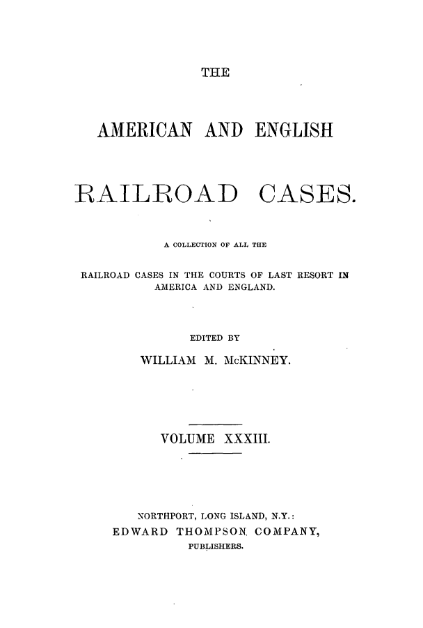 handle is hein.cases/amegrailr0033 and id is 1 raw text is: THE

AMERICAN AND ENGLISH

RAILROAD

CASES.

A COLLECTION OF ALL THE
RAILROAD CASES IN THE COURTS OF LAST RESORT IN
AMERICA AND ENGLAND.
EDITED BY
WILLIAM M. McKINNEY.
VOLUME XXXIII.
NORTHPORT, LONG ISLAND, N.Y.:
EDWARD THOMPSON. COMPANY,
PUBLISHERS.


