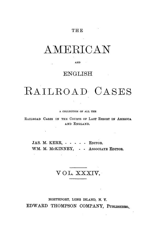 handle is hein.cases/amegrailr0034 and id is 1 raw text is: THE

AMERICAN
AND
ENGLISH

RAILROAD.

CASES

A COLLECTION OF ALL THE
RAILROAD CASES IN THE COURTS OF LAST RESORT IN AmERICA
AND ENGLAND.
JAS. M. KERR, - - - - - - EDITOR.
WM. M. MoKINNEY, - - AssocIATE EDITOR.
V 0 L. XXXIV.
NORTHPORT, LONG ISLAND, N. Y.
EDWARD THOMPSON COMPANY , PUBIrssR&s


