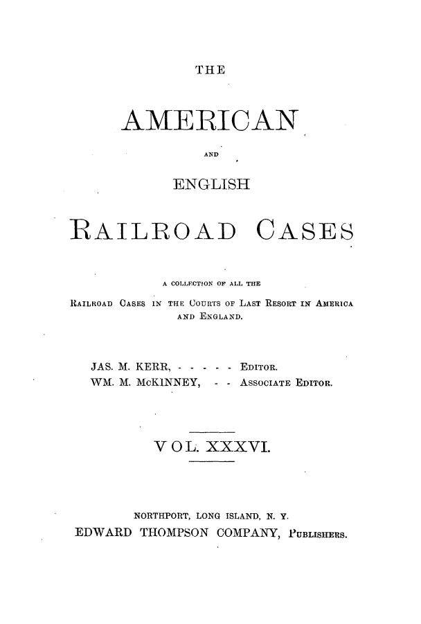 handle is hein.cases/amegrailr0036 and id is 1 raw text is: THE

AMERICAN
AEND
ENGLISH

RAILROAD CASES
A COLLECTION OF ALL THE
RAILROAD CASES IN THE Cours OF LAST RESORT IN AMERICA
AND ENGLAND.
JAS. M. KERR, - - - - - - EDITOR.
WM. M. McKINNEY, - - ASSOCIATE EDITOR.
V 0 L. XXXVI.
NORTHPORT, LONG ISLAND, N. Y.
EDWARD THOMPSON COMPANY, PUBLISHERS.


