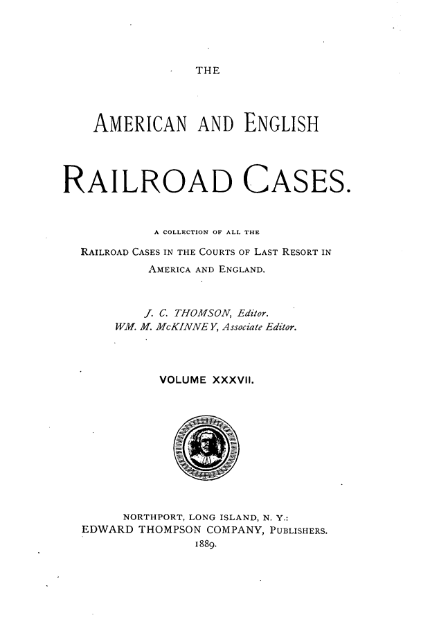 handle is hein.cases/amegrailr0037 and id is 1 raw text is: THE

AMERICAN AND ENGLISH
RAILROAD CASES.
A COLLECTION OF ALL THE
RAILROAD CASES IN THE COURTS OF LAST RESORT IN
AMERICA AND ENGLAND.
. C. THOMSON, Editor.
WM. M. McKINNE Y, Associate Editor.
VOLUME XXXVII.
NORTHPORT, LONG ISLAND, N. Y.:
EDWARD THOMPSON COMPANY, PUBLISHERS.
1889.


