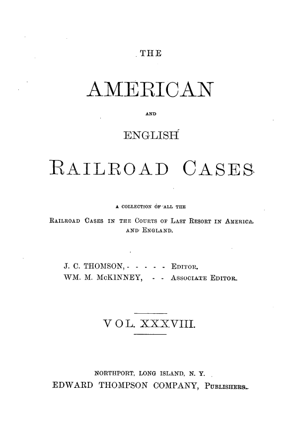 handle is hein.cases/amegrailr0038 and id is 1 raw text is: AMERICAN
AND
ENGLISH

RAILROAD CASES
A COLLECTION 6F ALL THE
RAILROAD CASES IN THE COURTS OF LAST RESORT IN AMERIcA
AND ENGLAND.
J. C. THOMSON, - - - - - EDITOR.
WM. M. McKINNEY, - - ASSOCIATE EDITOR.
V 0 L. XXXVIII.
NORTHPORT, LONG ISLAND, N. Y.
EDWARD THOMPSON COMPANY, PUBLISHERS.


