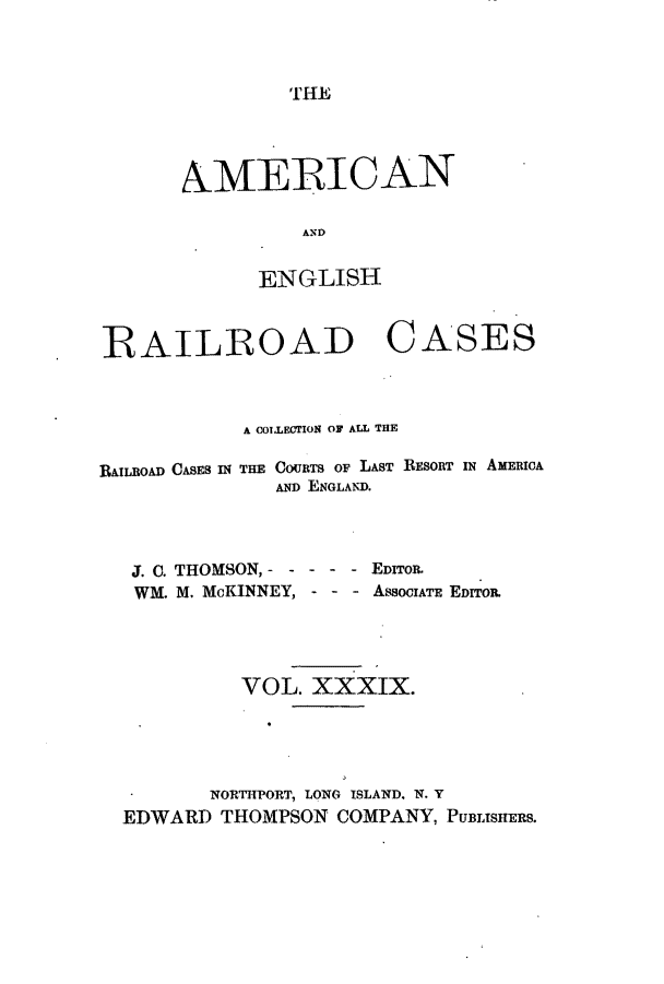 handle is hein.cases/amegrailr0039 and id is 1 raw text is: THE

AMERICAN
ANI
ENGLISH

RAILROAD CASES
A COILECTION OF ALL THE
RAILROAD CASES IN THE CouRTS oF LAST RESORT IN AMERICA
AND ENGLAND.
J. C. THOMSON, -          EDITOR.
WM. M. McKINNEY,          AssociATE EDITOR.
VOL. XXXIX.
NORTITPORT, LONG ISLAND. N. Y
EDWARD THOMPSON COMPANY, PUBLISHERS.


