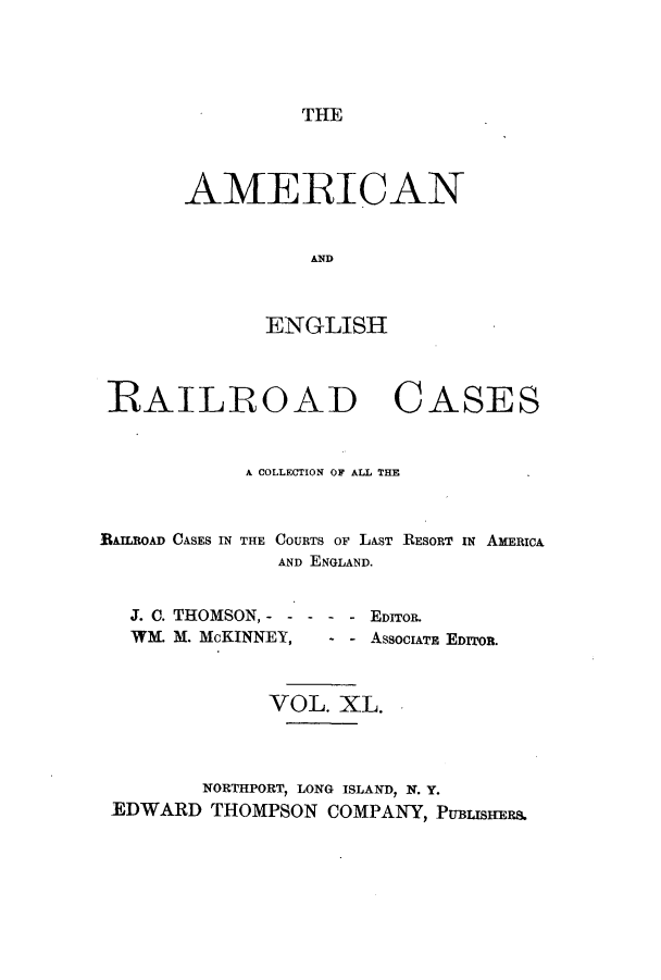 handle is hein.cases/amegrailr0040 and id is 1 raw text is: THE

AMERICAN
E ND
ENGLISH

RAILROAD

CASES

A COLLECTION OF ALL THE
BAILBOAD CASES IN THE COURTS OF LAST RESORT IN AMERICA
AND ENGLAND.
J. C. THOMSON, - ----       EDITOR.
WL M. McKINNEY,        - - ASSOCIATE EDITOR.
VOL. XL.
NORTHPORT, LONG ISLAND, N. Y.
EDWARD THOMPSON COMPANY, PUBESHERS.


