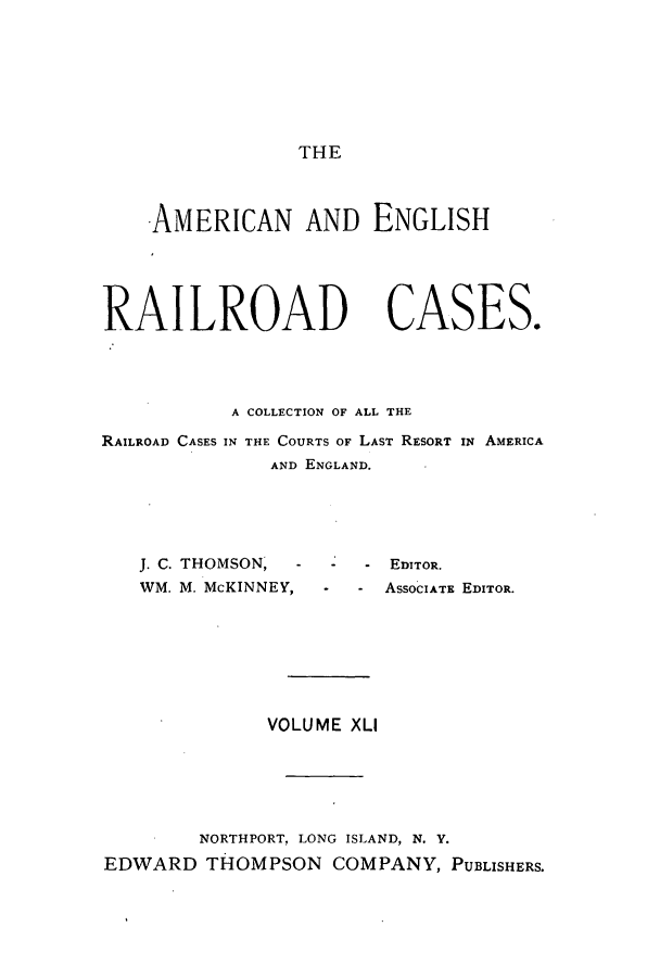 handle is hein.cases/amegrailr0041 and id is 1 raw text is: THE

AMERICAN AND ENGLISH
RAILROAD CASES.
A COLLECTION OF ALL THE
RAILROAD CASES IN THE COURTS OF LAST RESORT IN AMERICA
AND ENGLAND.

J. C. THOMSON,
WM. M. McKINNEY,

- - EDITOR.
- ASSOCIATE EDITOR.

VOLUME XLI
NORTHPORT, LONG ISLAND, N. Y.
EDWARD THOMPSON COMPANY, PUBLISHERS.


