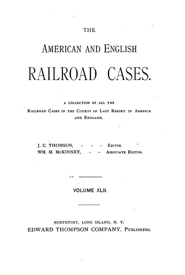 handle is hein.cases/amegrailr0042 and id is 1 raw text is: THE

AMERICAN AND ENGLISH
RAILROAD CASES.
A COLLECTION OF ALL THE
RAILROAD CASES IN THE COURTS OF LAST RESORT IN AMERICA
AND ENGLAND.
J. C. THOMSON, - - - EDITOR.
WM. M. McKINNEY,   -   - ASSOCIATE EDITOR.
VOLUME XLII.
NORTHPORT, LONG ISLAND, N. Y.
EDWARD THOMPSON COMPANY, PUBLISHERS.


