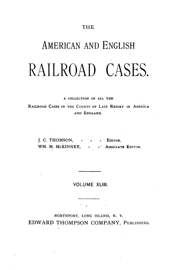 handle is hein.cases/amegrailr0043 and id is 1 raw text is: THE

AMERICAN AND ENGLISH
RAILROAD CASES.
A COLLECTION OF ALL THr
RAILROAD CASES IN THE COURTS OF LAST RESORT IN AMERICA
AND ENGLAND.

J. C. THOMSON,  -
WM. M. McKINNEY,

EDITOR.
ASSOCIATE EDITOR.

VOLUME XLIII.
NORTHPORT, LONG ISLAND, N. Y.
EDWARD THOMPSON COMPANY, PUBLISHERS.


