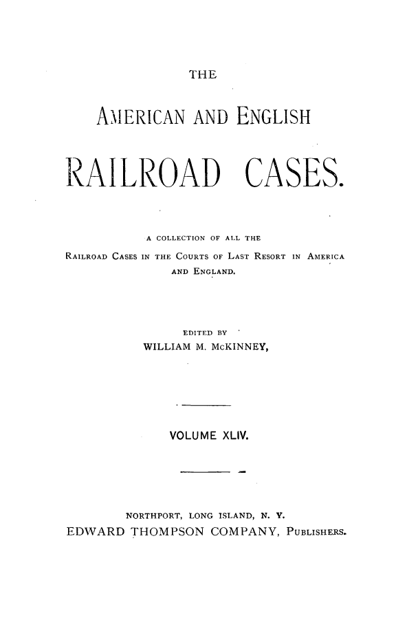handle is hein.cases/amegrailr0044 and id is 1 raw text is: THE

AMERICAN AND ENGLISH

RAILROAD

CASES.

A COLLECTION OF ALL THE
RAILROAD CASES IN THE COURTS OF LAST RESORT IN AMERICA
AND ENGLAND.
EDITED BY
WILLIAM M. McKINNEY,
VOLUME XLIV.
NORTHPORT, LONG ISLAND, N. V.
EDWARD THOMPSON COMPANY, PUBLISHERS.


