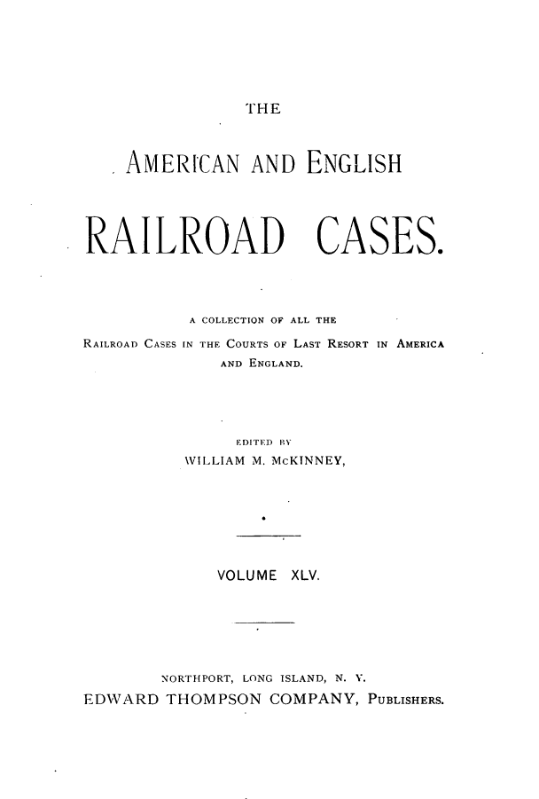 handle is hein.cases/amegrailr0045 and id is 1 raw text is: THE

AMERICAN AND ENGLISH
RAILROAD CASES.
A COLLECTION OF ALL THE
RAILROAD CASES IN THE COURTS OF LAST RESORT IN AMERICA
AND ENGLAND.
EDITED BY
WILLIAM M. McKINNEY,
VOLUME XLV.
NORTHPORT, LONG ISLAND, N. Y.
EDWARD THOMPSON COMPANY, PUBLISHERS.


