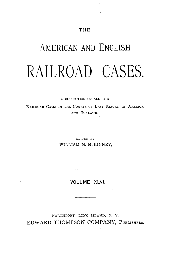 handle is hein.cases/amegrailr0046 and id is 1 raw text is: THE

AMERICAN AND ENGLISH
RAILROAD CASES.
A COLLECTION OF ALL THE
RAILROAD CASES IN THE COURTS OF LAST RESORT IN AMERICA
AND ENGLAND.
EDITED BY
WILLIAM M. McKINNEY,
VOLUME XLVI.
NORTHPORT, LONG ISLAND, N. Y.
EDWARD THOMPSON COMPANY, PUBLISHERS.



