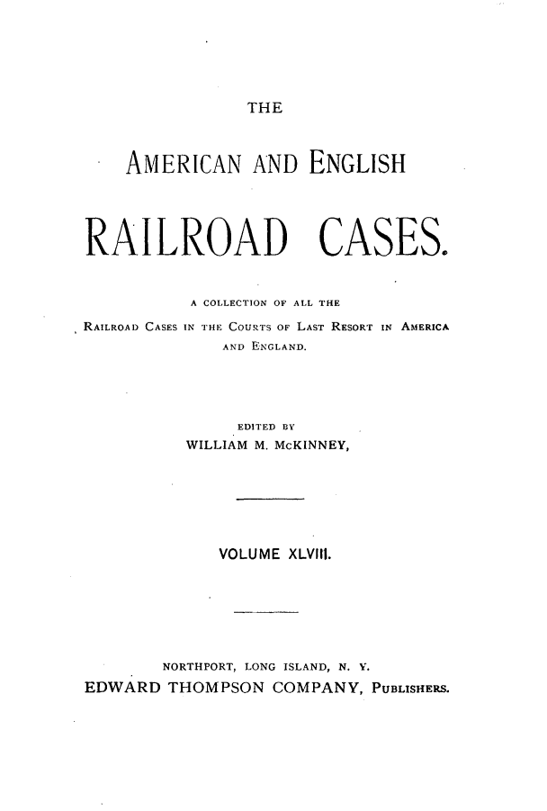 handle is hein.cases/amegrailr0048 and id is 1 raw text is: THE

AMERICAN AND ENGLISH
RAILROAD CASES.

RAILROAD CASES

A COLLECTION OF ALL THE
IN THE COURTS OF LAST RESORT IN AMERICA
AND ENGLAND.

EDITED BY
WILLIAM M. McKINNEY,
VOLUME XLVIII.
NORTHPORT, LONG ISLAND, N. V.
EDWARD THOMPSON COMPANY, PUBLISHERS.


