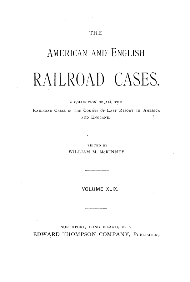 handle is hein.cases/amegrailr0049 and id is 1 raw text is: THE

AMERICAN AND ENGLISH
RAILROAD CASES.

RAILROAD CASES

A COLLECTION OFALL THE
IN THE COURTs de LAsT RESORT IN AMERICA
AND ENGLAND.

EDITED BY
WILLIAM M. McKINNEY.
VOLUME XLIX.
NORTHPORT, LONG ISLAND, N. V.
EDWARD THOMPSON COMPANY, PUBLISHERS.


