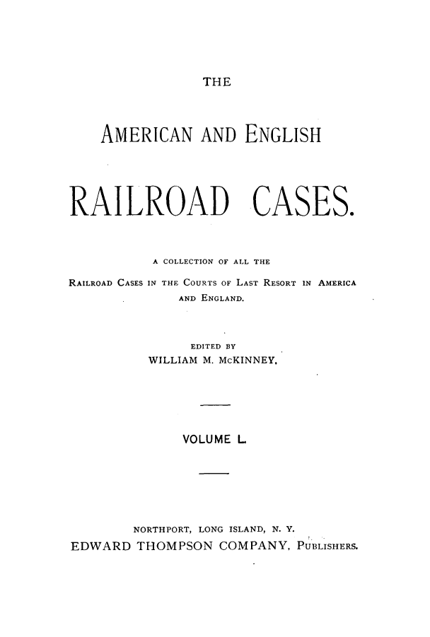 handle is hein.cases/amegrailr0050 and id is 1 raw text is: THE

AMERICAN AND ENGLISH
RAILROAD CASES.
A COLLECTION OF ALL THE

RAILROAD CASES

IN THE COURTS OF LAST RESORT IN AMERICA
AND ENGLAND.

EDITED BY
WILLIAM M. McKINNEY.
VOLUME L
NORTHPORT, LONG ISLAND, N. Y.
EDWARD THOMPSON COMPANY, PUBLISHERS.


