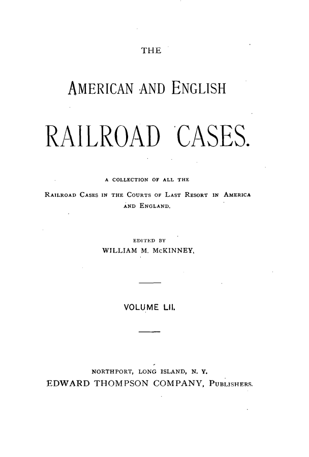handle is hein.cases/amegrailr0052 and id is 1 raw text is: THE

AMERICAN AND ENGLISH
RAILROAD CASES.
A COLLECTION OF ALL THE

RAILROAD CASES

IN THE COURTS OF LAST RESORT IN AMERICA
AND ENGLAND.

EDITED BY
WILLIAM M. McKINNEY,
VOLUME LII.
NORTHPORT, LONG ISLAND, N. Y.
EDWARD THOMPSON COMPANY, PUBLISHERS.



