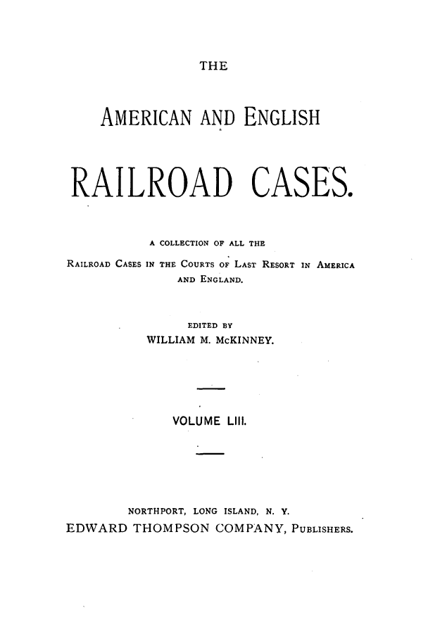 handle is hein.cases/amegrailr0053 and id is 1 raw text is: THE

AMERICAN AND ENGLISH
RAILROAD CASES.
A COLLECTION OF ALL THE
RAILROAD CASES IN THE COURTS OF LAST RESORT IN AMERICA
AND ENGLAND.
EDITED BY
WILLIAM M. McKINNEY.

VOLUME LIII.
NORTHPORT, LONG ISLAND, N. Y.
EDWARD THOMPSON COMPANY, PUBLISHERS.


